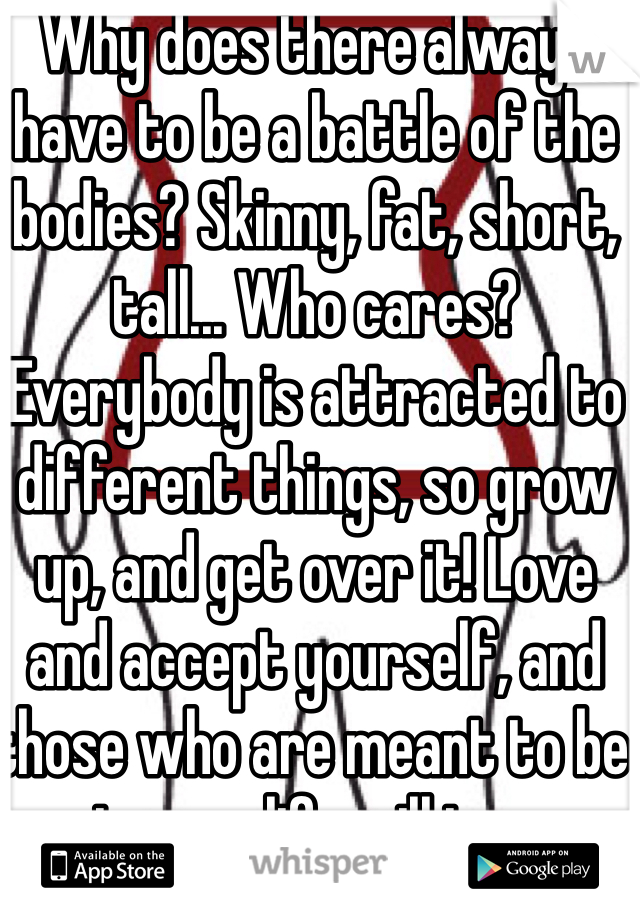 Why does there always have to be a battle of the bodies? Skinny, fat, short, tall... Who cares? Everybody is attracted to different things, so grow up, and get over it! Love and accept yourself, and those who are meant to be in your life will too. 