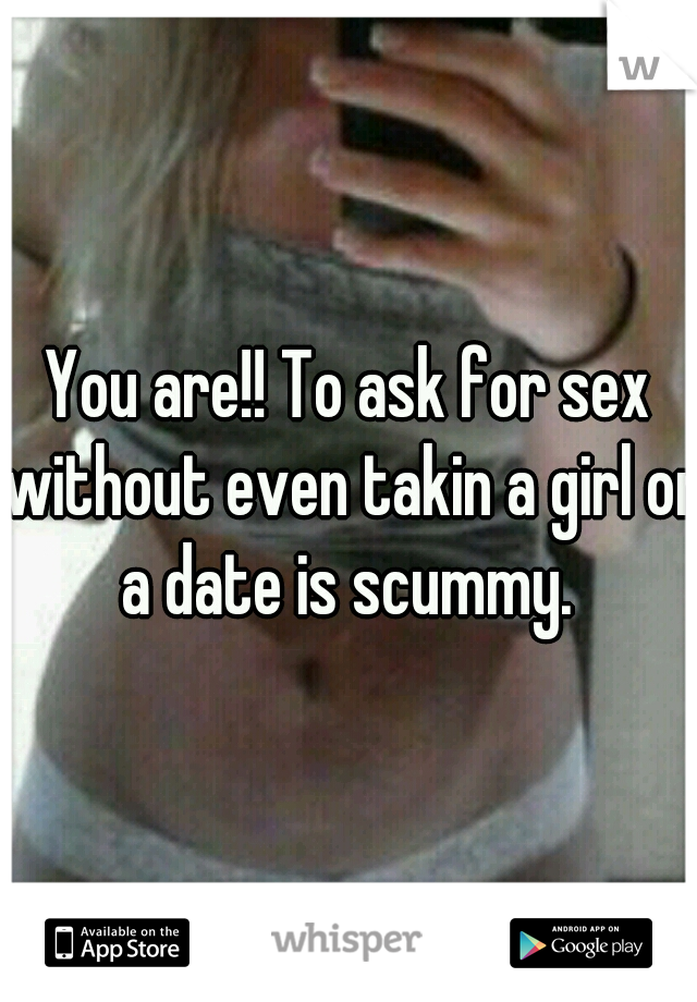 You are!! To ask for sex without even takin a girl on a date is scummy. 