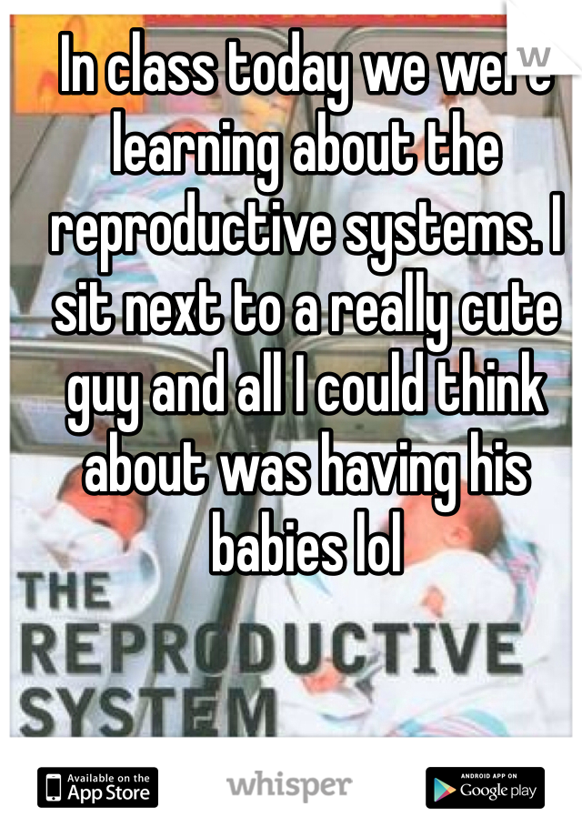 In class today we were learning about the reproductive systems. I sit next to a really cute guy and all I could think about was having his babies lol