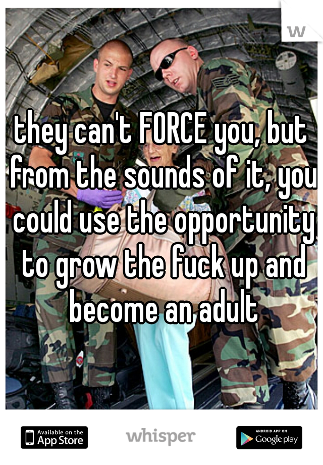 they can't FORCE you, but from the sounds of it, you could use the opportunity to grow the fuck up and become an adult