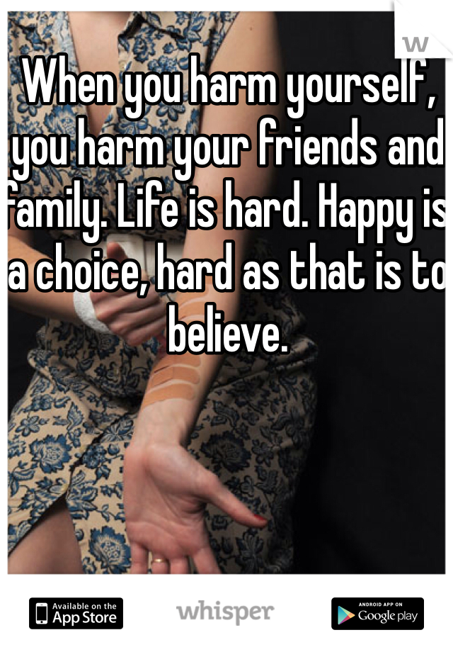When you harm yourself, you harm your friends and family. Life is hard. Happy is a choice, hard as that is to believe.