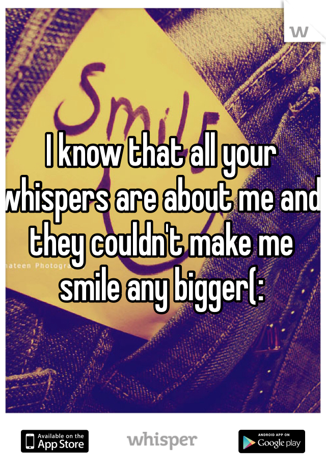 I know that all your whispers are about me and they couldn't make me smile any bigger(: 