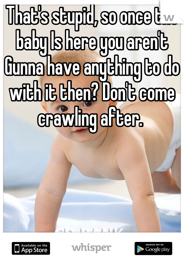 That's stupid, so once the baby Is here you aren't Gunna have anything to do with it then? Don't come crawling after. 