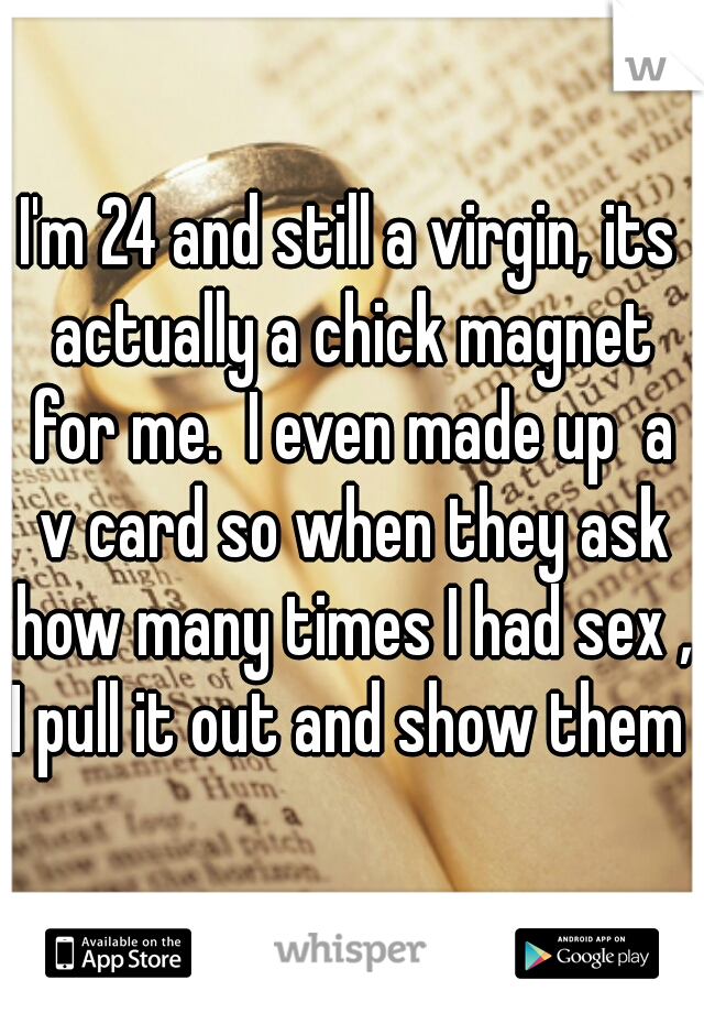 I'm 24 and still a virgin, its actually a chick magnet for me.  I even made up  a v card so when they ask how many times I had sex , I pull it out and show them 