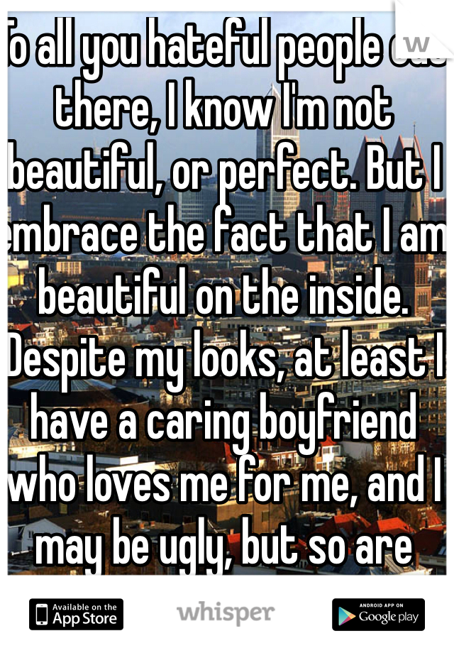 To all you hateful people out there, I know I'm not beautiful, or perfect. But I embrace the fact that I am beautiful on the inside. Despite my looks, at least I have a caring boyfriend who loves me for me, and I may be ugly, but so are your insides. 