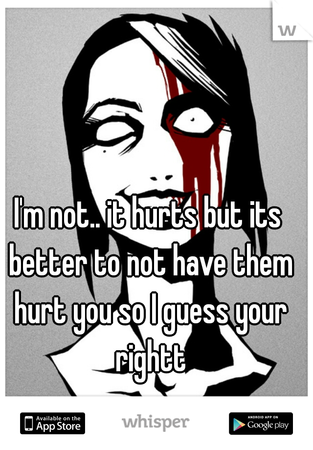 I'm not.. it hurts but its better to not have them hurt you so I guess your rightt