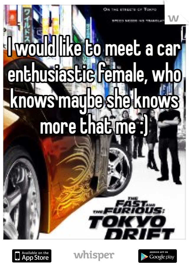 I would like to meet a car enthusiastic female, who knows maybe she knows more that me :) 
