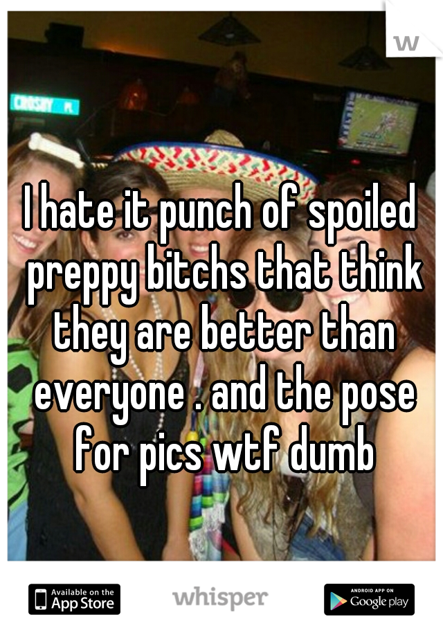 I hate it punch of spoiled preppy bitchs that think they are better than everyone . and the pose for pics wtf dumb