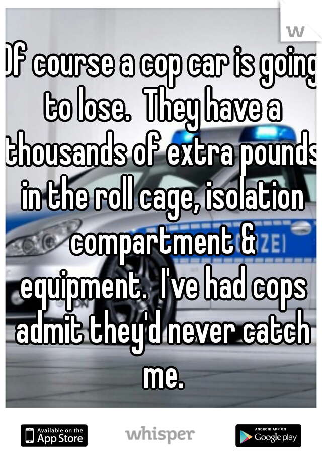 Of course a cop car is going to lose.  They have a thousands of extra pounds in the roll cage, isolation compartment & equipment.  I've had cops admit they'd never catch me.