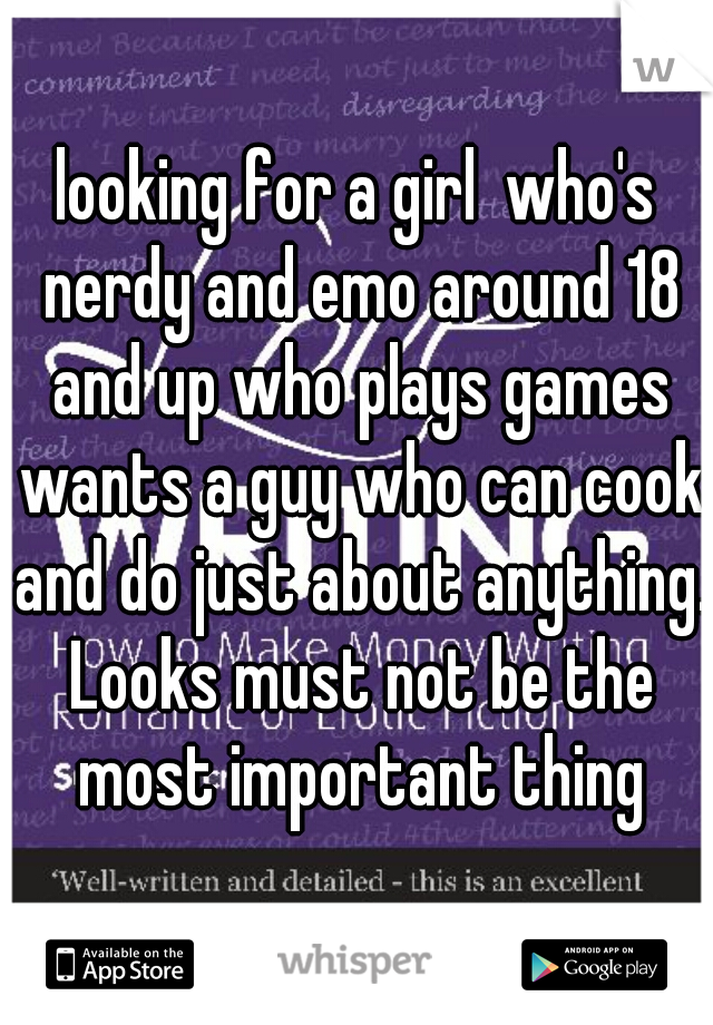 looking for a girl  who's nerdy and emo around 18 and up who plays games wants a guy who can cook and do just about anything. Looks must not be the most important thing