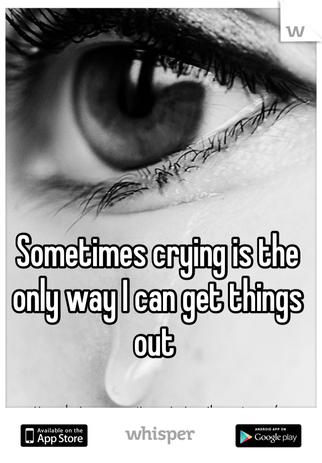 Sometimes crying is the only way I can get things out 