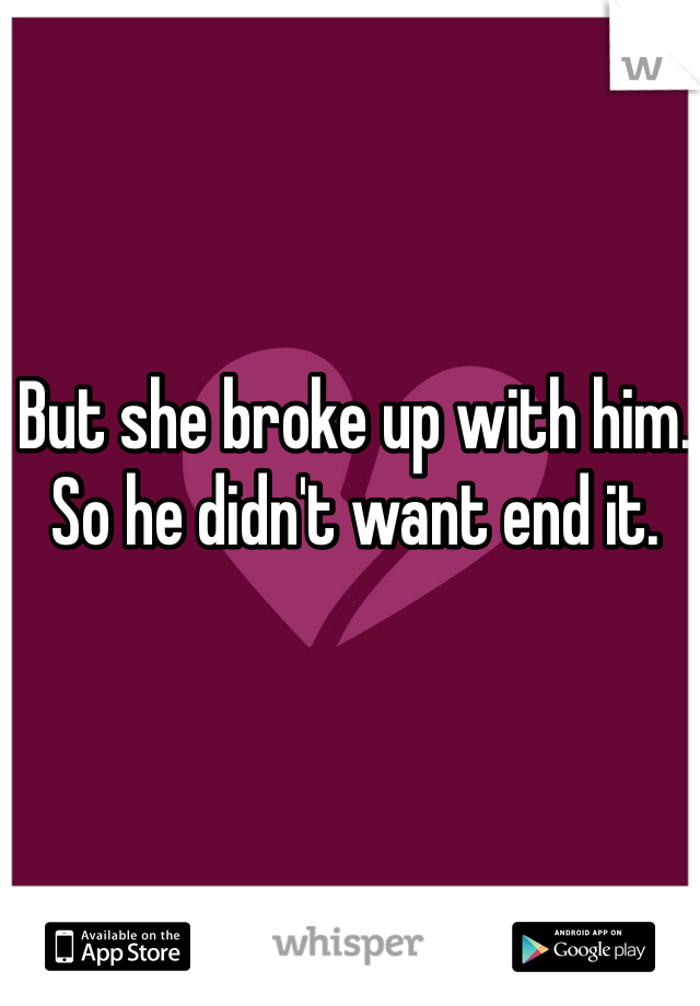 But she broke up with him. So he didn't want end it. 