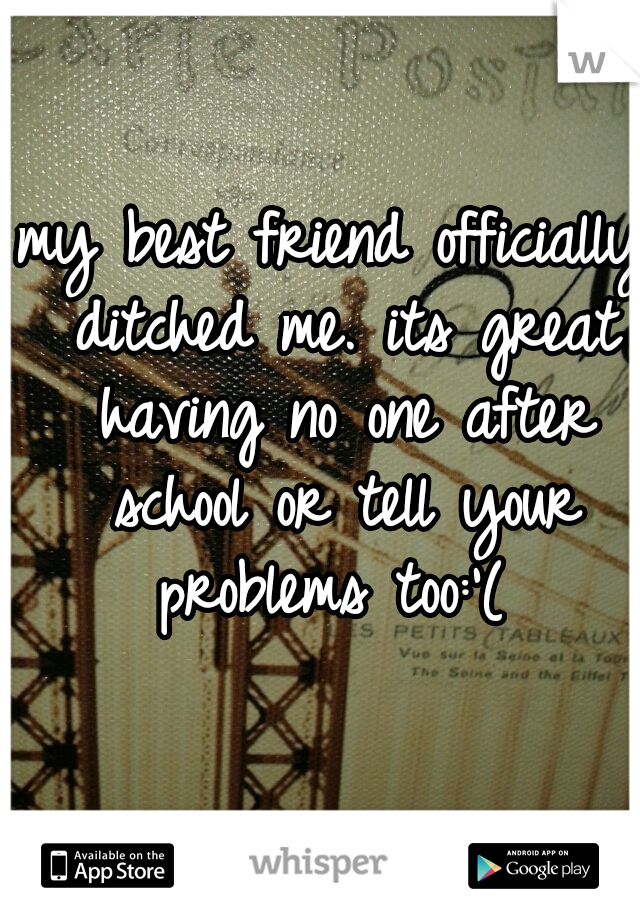 my best friend officially ditched me. its great having no one after school or tell your problems too:'( 