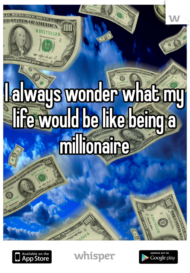 I always wonder what my life would be like being a millionaire 
