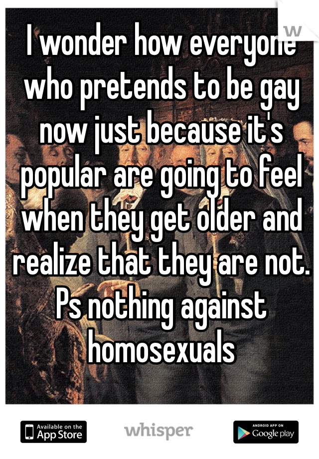I wonder how everyone who pretends to be gay now just because it's popular are going to feel when they get older and realize that they are not. Ps nothing against homosexuals