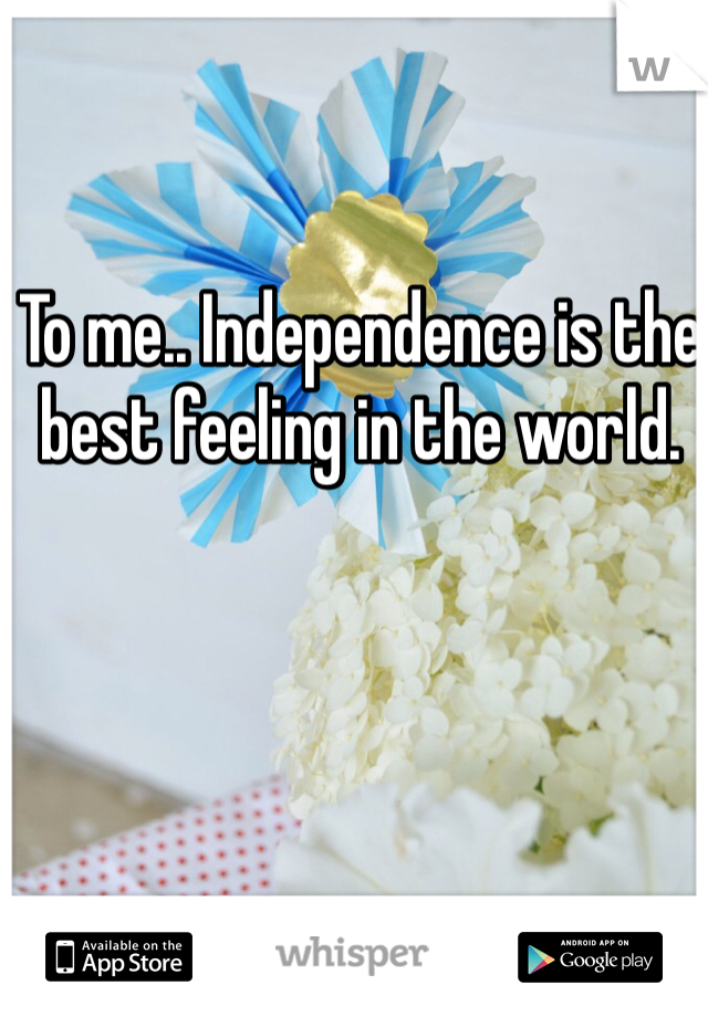 To me.. Independence is the best feeling in the world.  