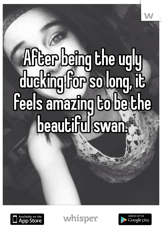 After being the ugly ducking for so long, it feels amazing to be the beautiful swan. 