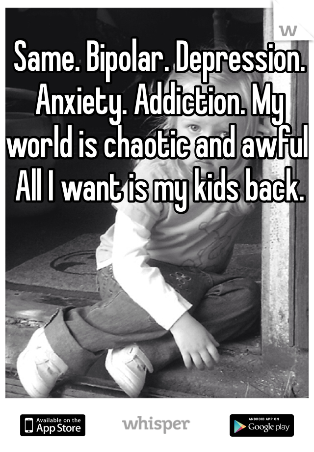 Same. Bipolar. Depression. Anxiety. Addiction. My world is chaotic and awful. All I want is my kids back.