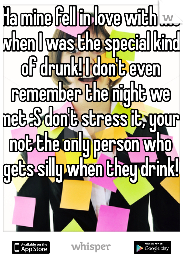 Ha mine fell in love with me when I was the special kind of drunk! I don't even remember the night we met :S don't stress it, your not the only person who gets silly when they drink!