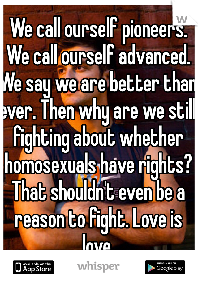 We call ourself pioneers. We call ourself advanced. We say we are better than ever. Then why are we still fighting about whether homosexuals have rights? That shouldn't even be a reason to fight. Love is love. 
