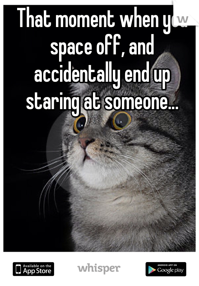 That moment when you space off, and accidentally end up staring at someone... 