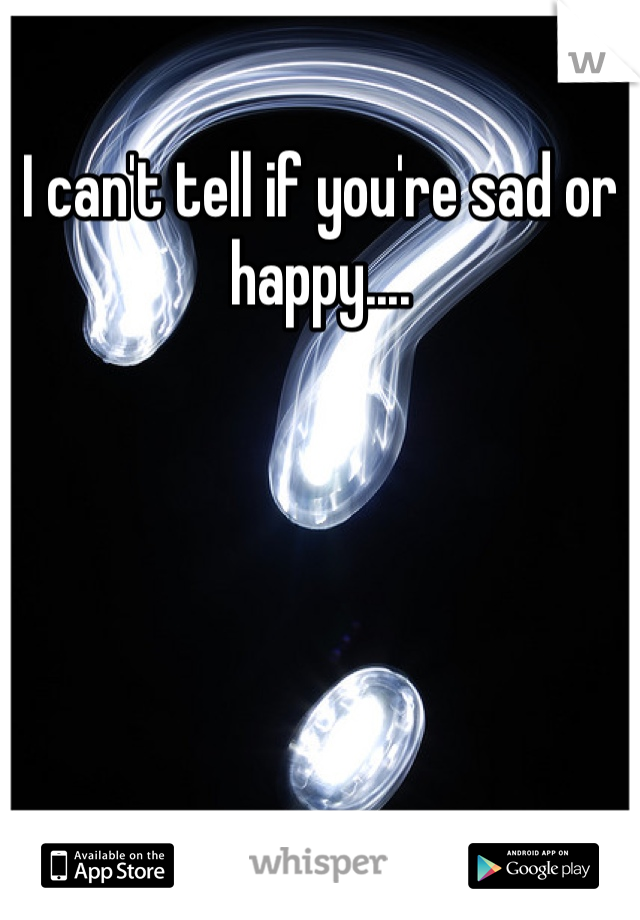 I can't tell if you're sad or happy....