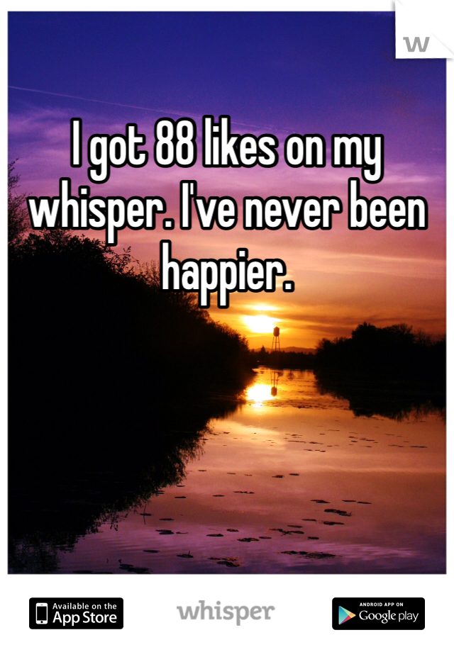 I got 88 likes on my whisper. I've never been happier.