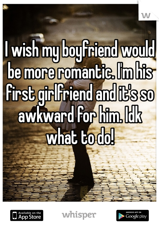 I wish my boyfriend would be more romantic. I'm his first girlfriend and it's so awkward for him. Idk what to do! 
