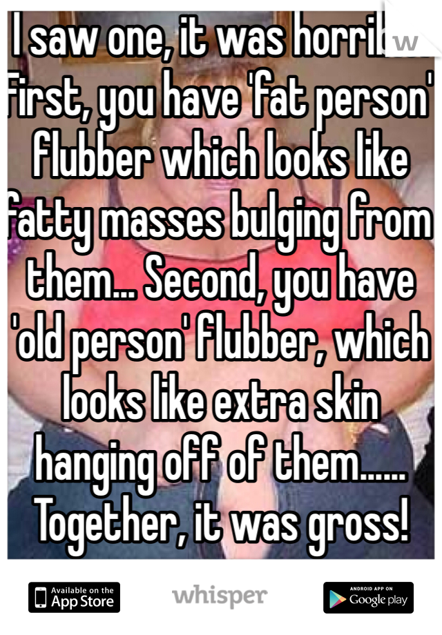 I saw one, it was horrible! First, you have 'fat person' flubber which looks like fatty masses bulging from them... Second, you have 'old person' flubber, which looks like extra skin hanging off of them...... Together, it was gross!