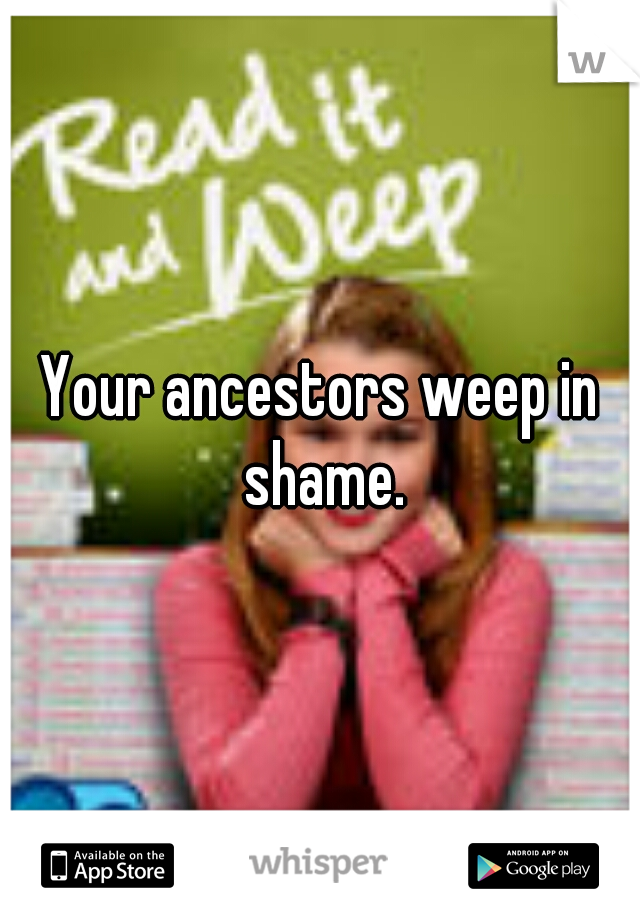 Your ancestors weep in shame.