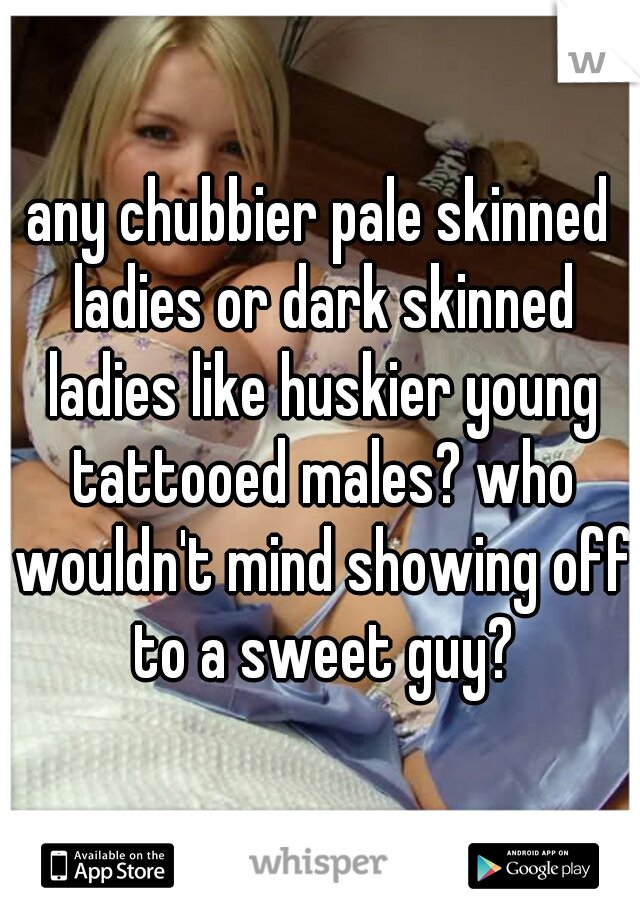 any chubbier pale skinned ladies or dark skinned ladies like huskier young tattooed males? who wouldn't mind showing off to a sweet guy?