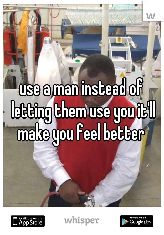 use a man instead of letting them use you it'll make you feel better 