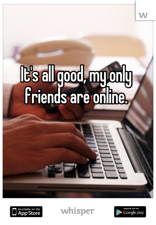 It's all good, my only friends are online.