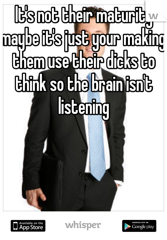 It's not their maturity maybe it's just your making them use their dicks to think so the brain isn't listening