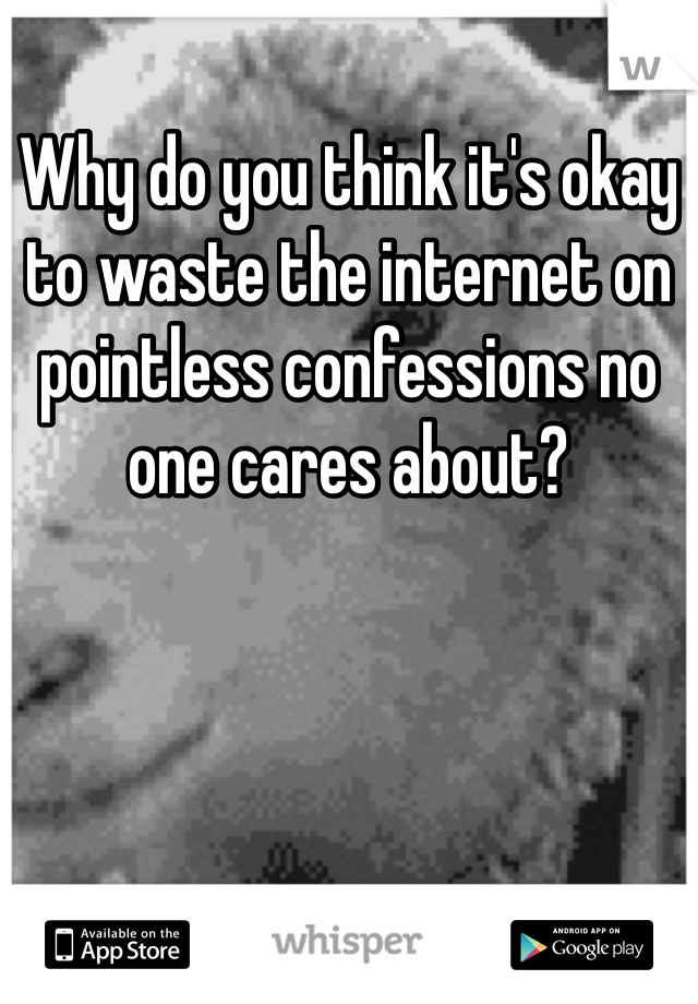 Why do you think it's okay to waste the internet on pointless confessions no one cares about? 