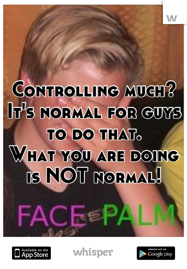 Controlling much? 
It's normal for guys to do that.
What you are doing is NOT normal!