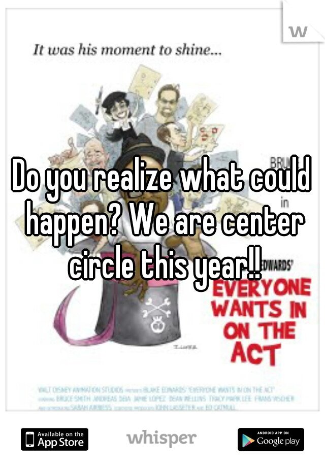 Do you realize what could happen? We are center circle this year!!