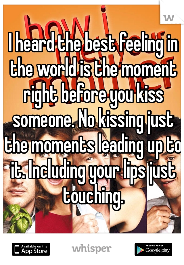I heard the best feeling in the world is the moment right before you kiss someone. No kissing just the moments leading up to it. Including your lips just touching. 