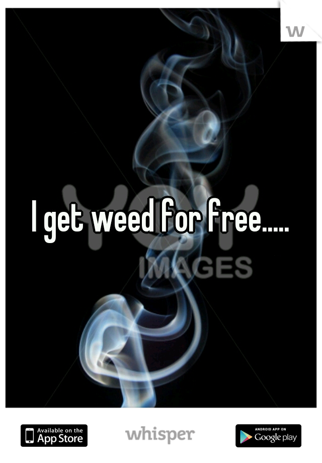 I get weed for free.....