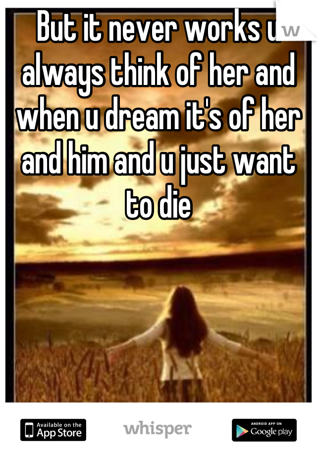 But it never works u always think of her and when u dream it's of her and him and u just want to die
