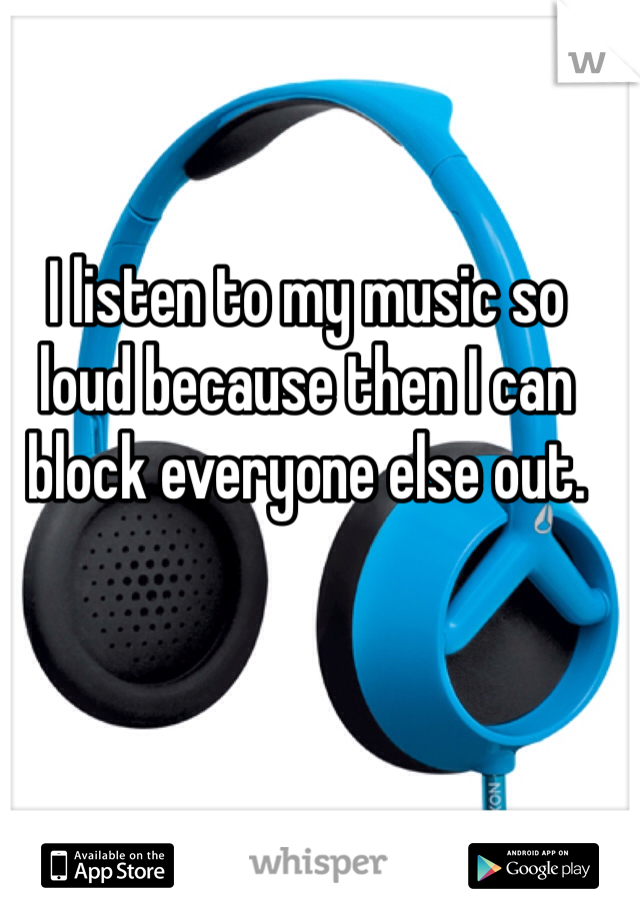 I listen to my music so loud because then I can block everyone else out. 