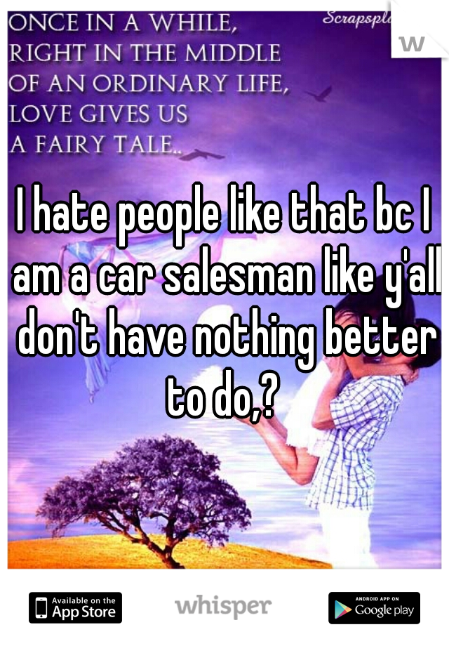 I hate people like that bc I am a car salesman like y'all don't have nothing better to do,? 