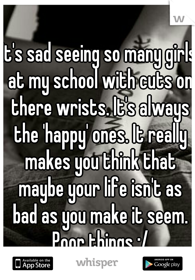 It's sad seeing so many girls at my school with cuts on there wrists. It's always the 'happy' ones. It really makes you think that maybe your life isn't as bad as you make it seem. Poor things :/