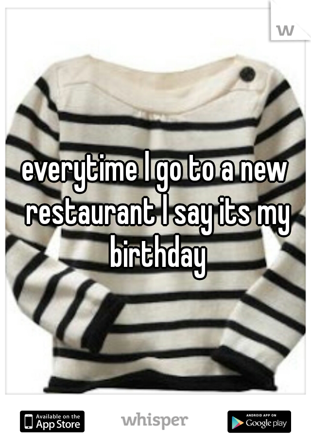 everytime I go to a new restaurant I say its my birthday