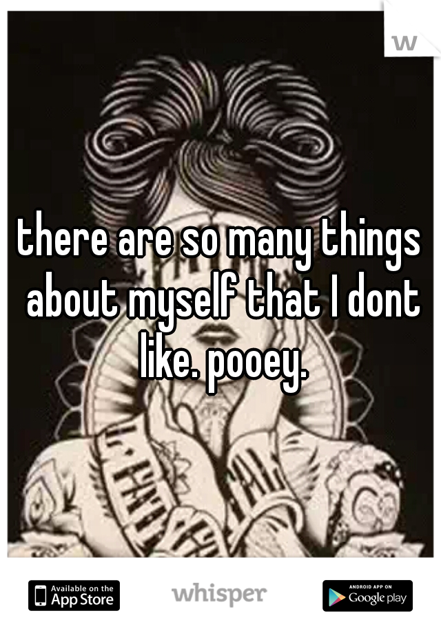 there are so many things about myself that I dont like. pooey.