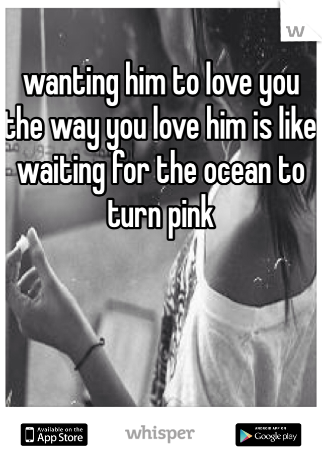 wanting him to love you the way you love him is like waiting for the ocean to turn pink

