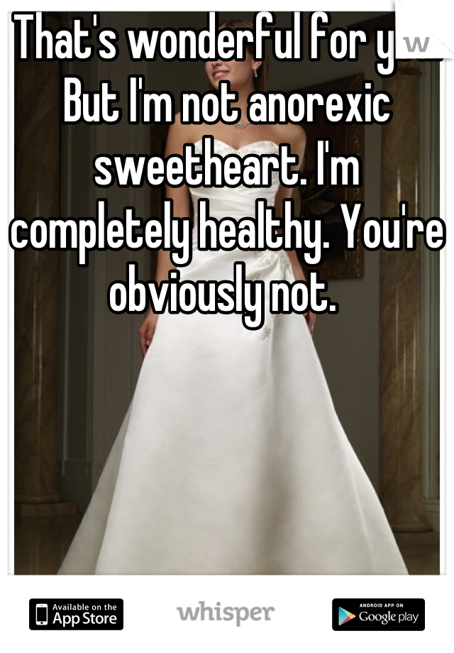 That's wonderful for you. But I'm not anorexic sweetheart. I'm completely healthy. You're obviously not. 