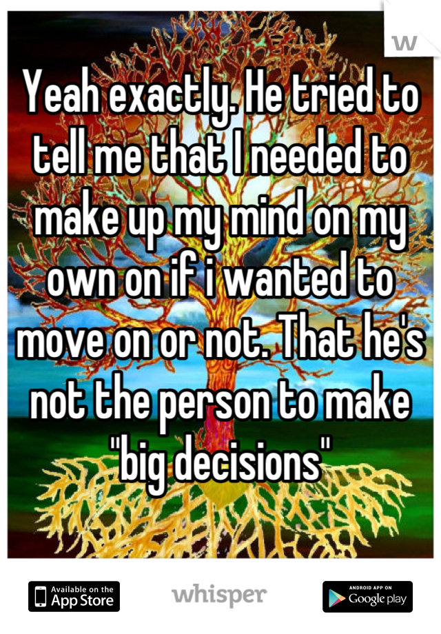 Yeah exactly. He tried to tell me that I needed to make up my mind on my own on if i wanted to move on or not. That he's not the person to make "big decisions"