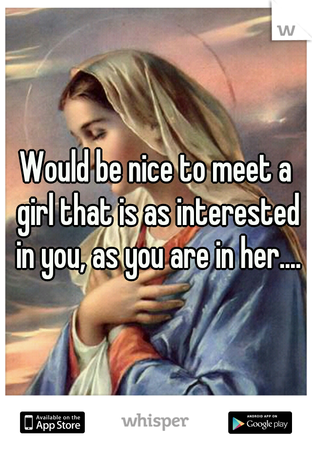 Would be nice to meet a girl that is as interested in you, as you are in her....