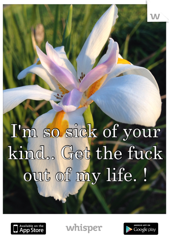 I'm so sick of your kind.. Get the fuck out of my life. ! 